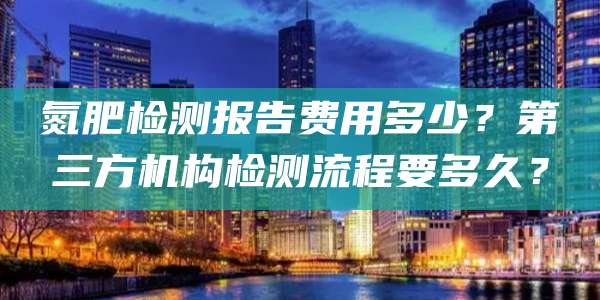 氮肥检测报告费用多少？第三方机构检测流程要多久？