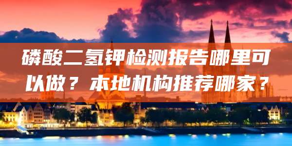 磷酸二氢钾检测报告哪里可以做？本地机构推荐哪家？
