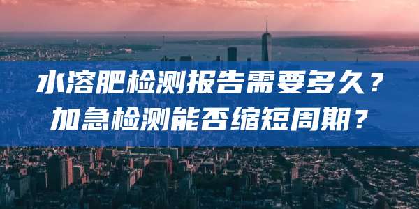 水溶肥检测报告需要多久?加急检测能否缩短周期?
