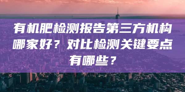 有机肥检测报告第三方机构哪家好？对比检测关键要点有哪些？