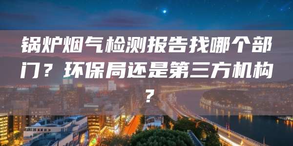 锅炉烟气检测报告找哪个部门？环保局还是第三方机构？