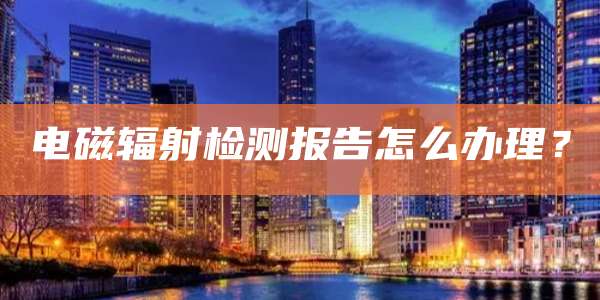 电磁辐射检测报告怎么办理？