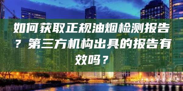 如何获取正规油烟检测报告？第三方机构出具的报告有效吗？