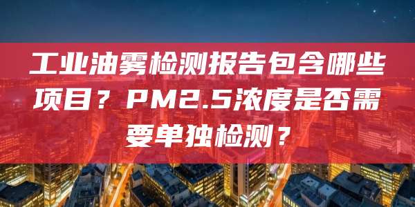 工业油雾检测报告包含哪些项目？PM2.5浓度是否需要单独检测？