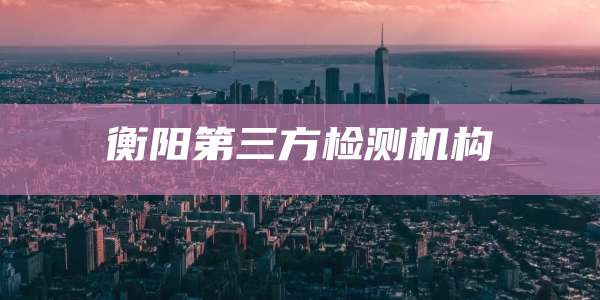 衡阳第三方检测机构