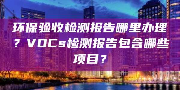 环保验收检测报告哪里办理？VOCs检测报告包含哪些项目？