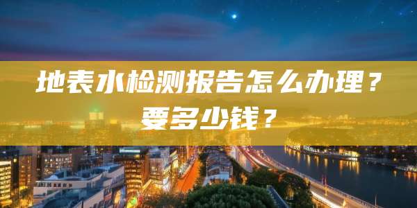 地表水检测报告怎么办理？要多少钱？
