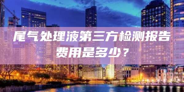 尾气处理液第三方检测报告费用是多少？