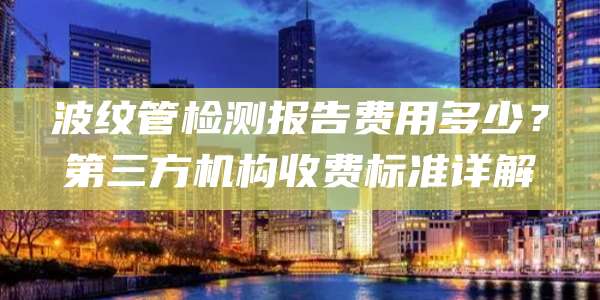 波纹管检测报告费用多少？第三方机构收费标准详解