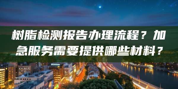 树脂检测报告办理流程？加急服务需要提供哪些材料？