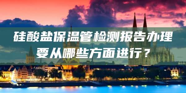 硅酸盐保温管检测报告办理要从哪些方面进行？