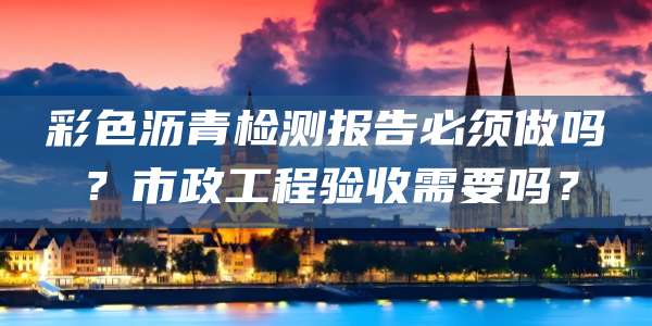 彩色沥青检测报告必须做吗？市政工程验收需要吗？