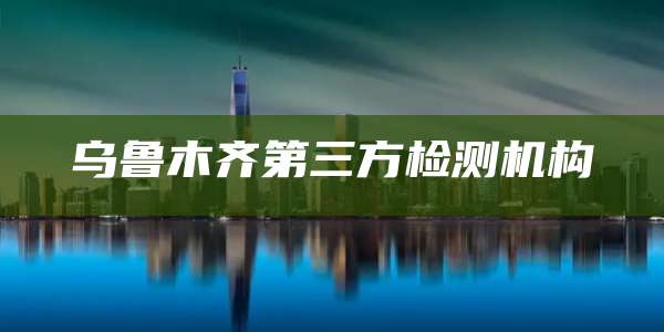 乌鲁木齐第三方检测机构