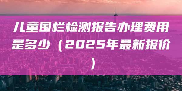 儿童围栏检测报告办理费用是多少(2025年最新报价)