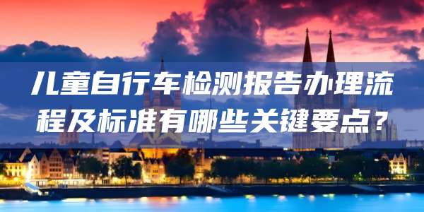 儿童自行车检测报告办理流程及标准有哪些关键要点?
