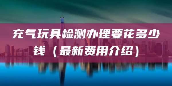 充气玩具检测办理要花多少钱（最新费用介绍）