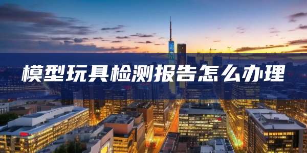 模型玩具检测报告怎么办理