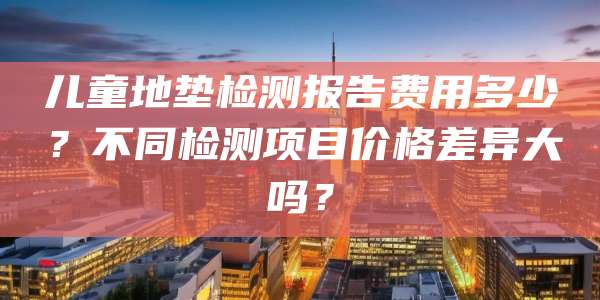 儿童地垫检测报告费用多少?不同检测项目价格差异大吗?