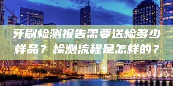 牙刷检测报告需要送检多少样品？检测流程是怎样的？