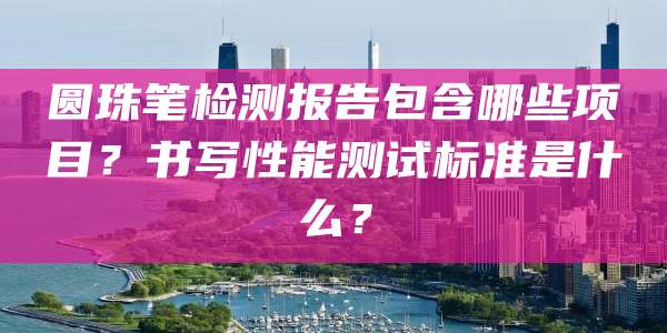 圆珠笔检测报告包含哪些项目？书写性能测试标准是什么？