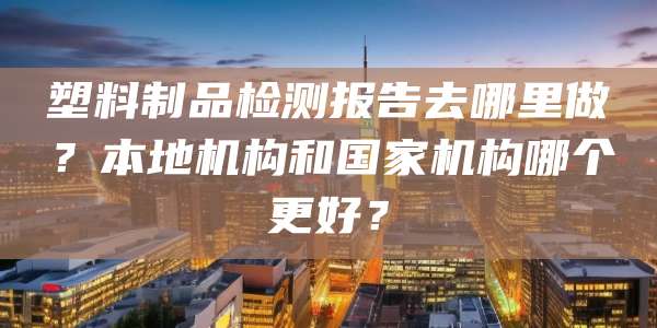 塑料制品检测报告去哪里做？本地机构和国家机构哪个更好？