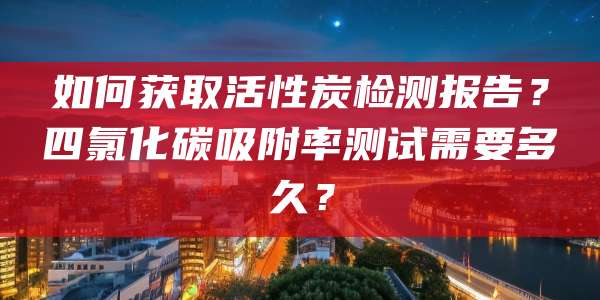 如何获取活性炭检测报告？四氯化碳吸附率测试需要多久？