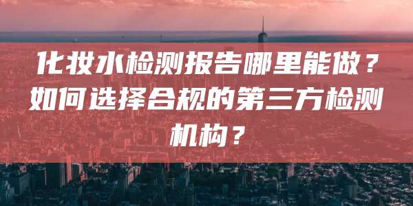 化妆水检测报告哪里能做？如何选择合规的第三方检测机构？