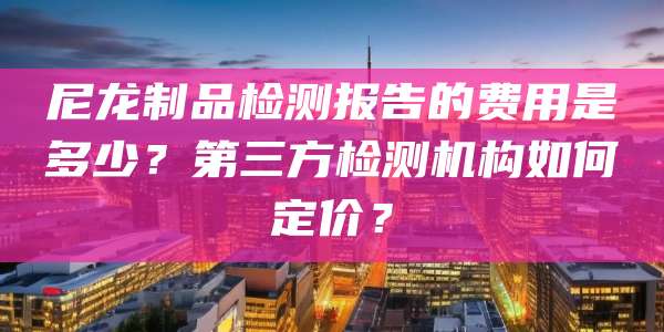 尼龙制品检测报告的费用是多少？第三方检测机构如何定价？