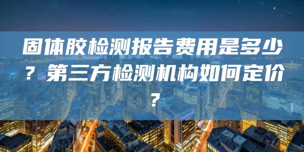固体胶检测报告费用是多少?第三方检测机构如何定价?