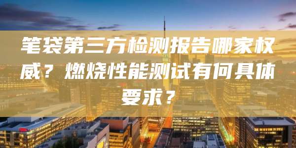 笔袋第三方检测报告哪家权威？燃烧性能测试有何具体要求？