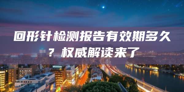 回形针检测报告有效期多久？权威解读来了