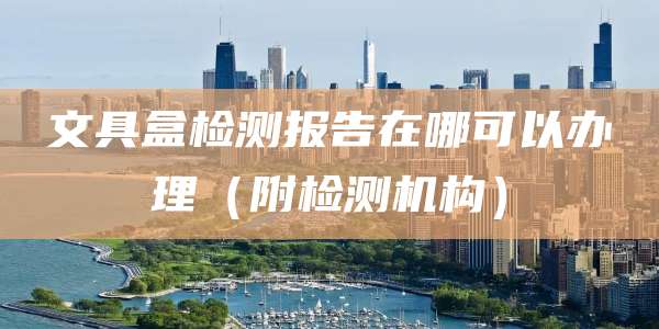 文具盒检测报告在哪可以办理（附检测机构）