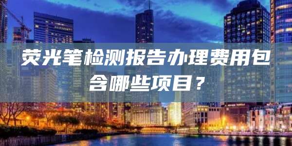 荧光笔检测报告办理费用包含哪些项目？