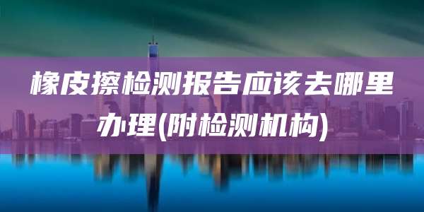 橡皮擦检测报告应该去哪里办理(附检测机构)