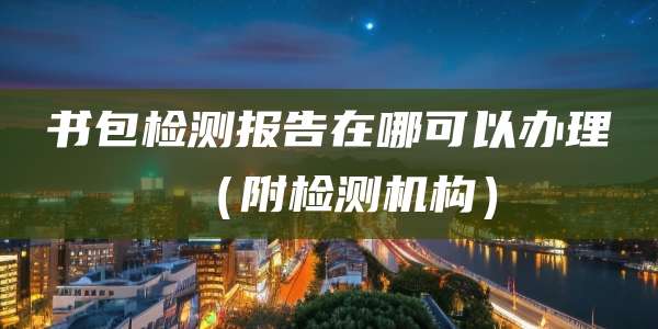 书包检测报告在哪可以办理(附检测机构)