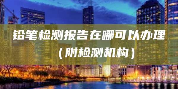 铅笔检测报告在哪可以办理(附检测机构)