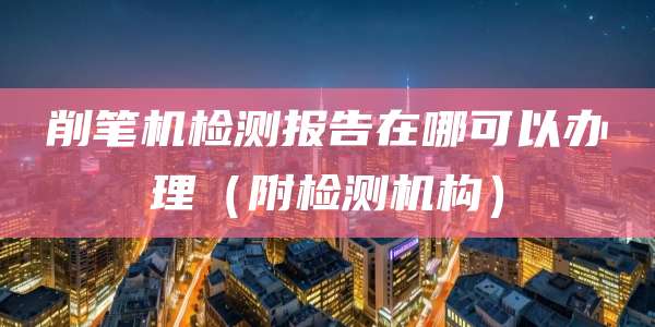 削笔机检测报告在哪可以办理(附检测机构)