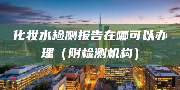 化妆水检测报告在哪可以办理（附检测机构）