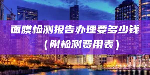 面膜检测报告办理要多少钱（附检测费用表）