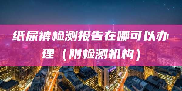 纸尿裤检测报告在哪可以办理（附检测机构）
