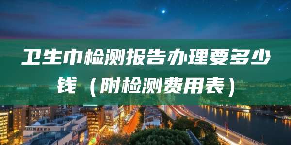 卫生巾检测报告办理要多少钱（附检测费用表）