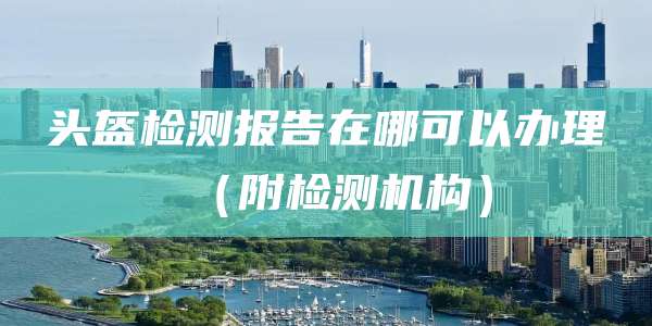 头盔检测报告在哪可以办理(附检测机构)