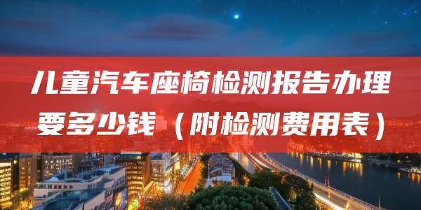 儿童汽车座椅检测报告办理要多少钱(附检测费用表)
