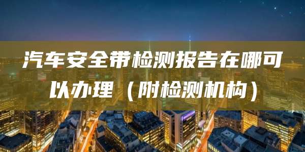 汽车安全带检测报告在哪可以办理(附检测机构)