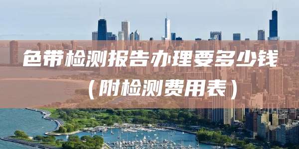色带检测报告办理要多少钱(附检测费用表)