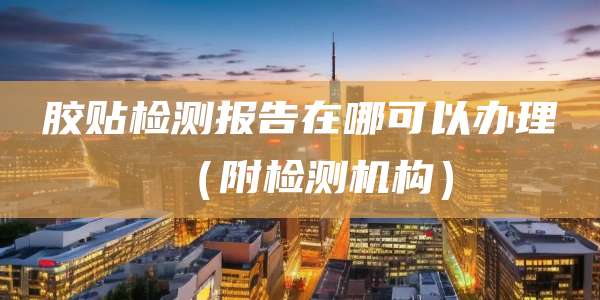 胶贴检测报告在哪可以办理(附检测机构)