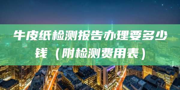 牛皮纸检测报告办理要多少钱(附检测费用表)