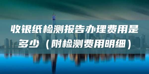 收银纸检测报告办理费用是多少(附检测费用明细)