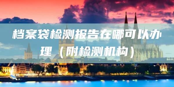 档案袋检测报告在哪可以办理(附检测机构)