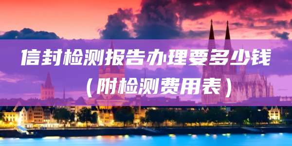 信封检测报告办理要多少钱(附检测费用表)